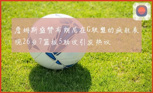 詹姆斯盛赞布朗尼在G联盟的疯狂表现26分7篮板5助攻引发热议
