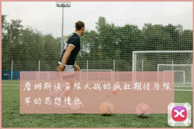 詹姆斯谈黄绿大战的疯狂期待与绿军的恩怨情仇