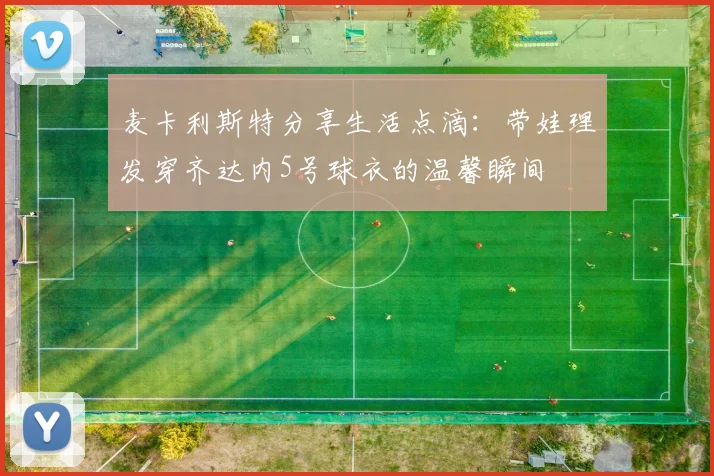 麦卡利斯特分享生活点滴：带娃理发穿齐达内5号球衣的温馨瞬间