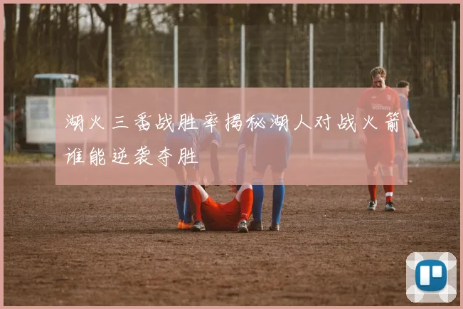 湖火三番战胜率揭秘湖人对战火箭谁能逆袭夺胜