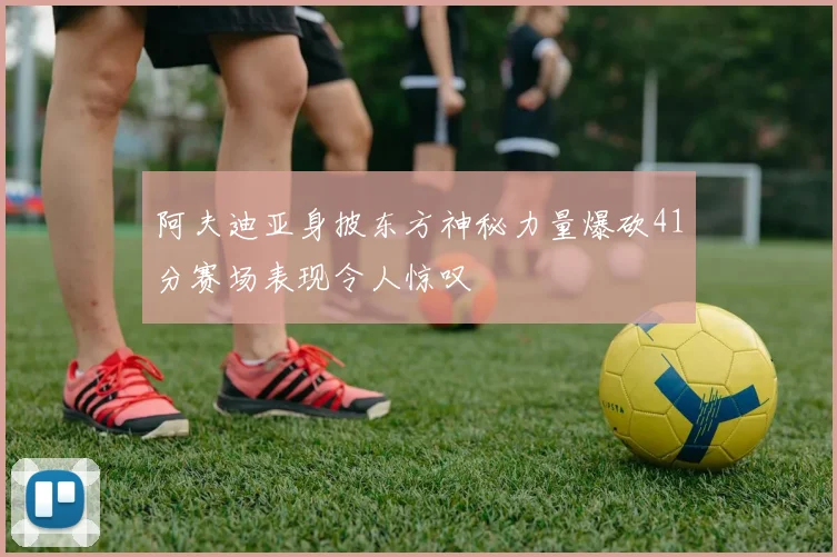 阿夫迪亚身披东方神秘力量爆砍41分赛场表现令人惊叹