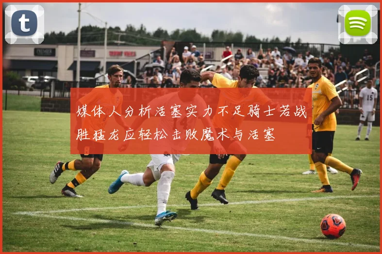 媒体人分析活塞实力不足骑士若战胜猛龙应轻松击败魔术与活塞
