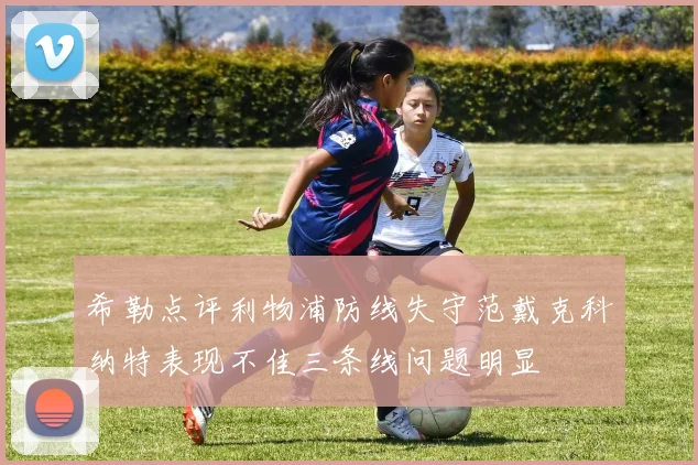 希勒点评利物浦防线失守范戴克科纳特表现不佳三条线问题明显
