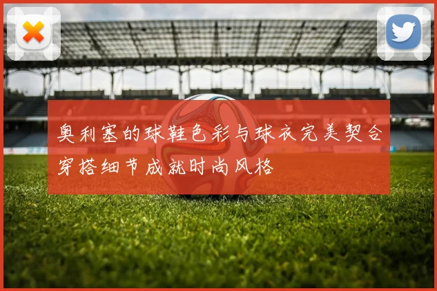 奥利塞的球鞋色彩与球衣完美契合穿搭细节成就时尚风格