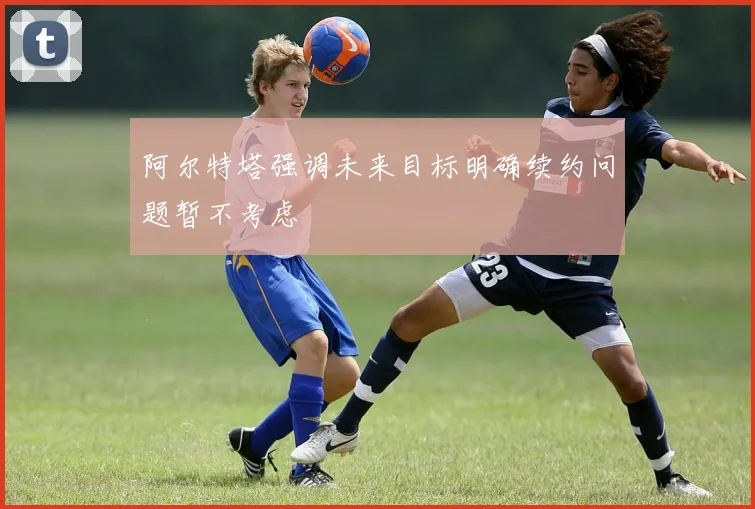 阿尔特塔强调未来目标明确续约问题暂不考虑