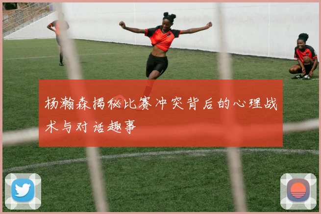 杨瀚森揭秘比赛冲突背后的心理战术与对话趣事