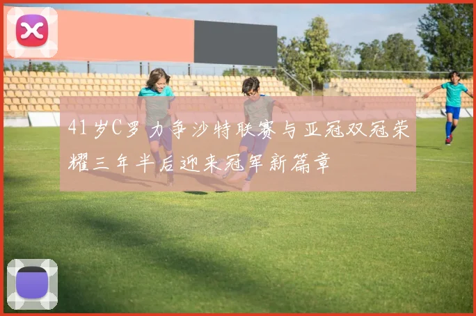 41岁C罗力争沙特联赛与亚冠双冠荣耀三年半后迎来冠军新篇章