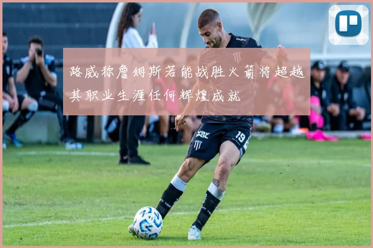 路威称詹姆斯若能战胜火箭将超越其职业生涯任何辉煌成就