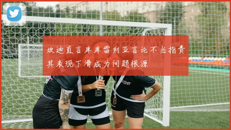 坎迪直言库库雷利亚言论不当指责其表现下滑成为问题根源