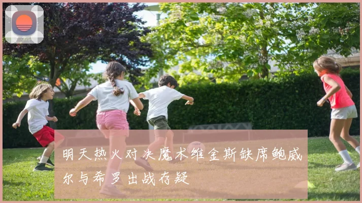 明天热火对决魔术维金斯缺席鲍威尔与希罗出战存疑