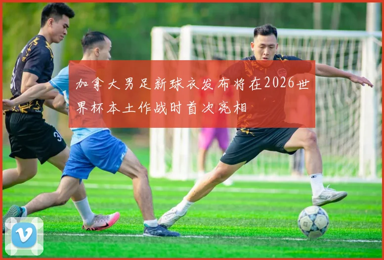 加拿大男足新球衣发布将在2026世界杯本土作战时首次亮相