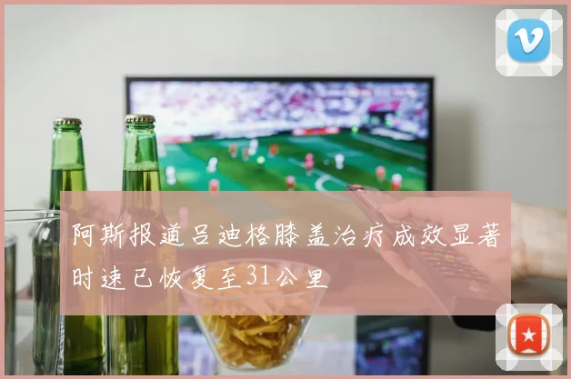 阿斯报道吕迪格膝盖治疗成效显著时速已恢复至31公里