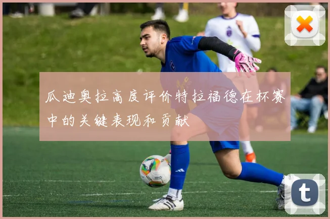 瓜迪奥拉高度评价特拉福德在杯赛中的关键表现和贡献