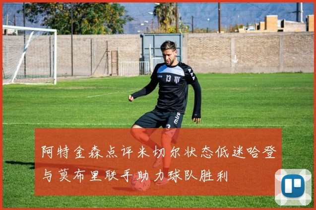 阿特金森点评米切尔状态低迷哈登与莫布里联手助力球队胜利