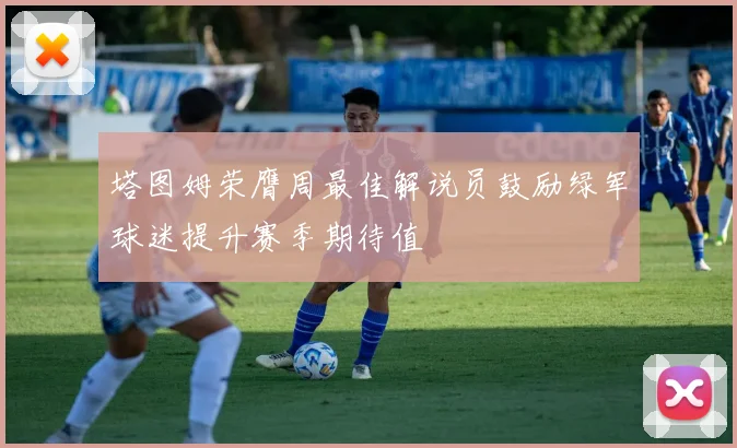 塔图姆荣膺周最佳解说员鼓励绿军球迷提升赛季期待值